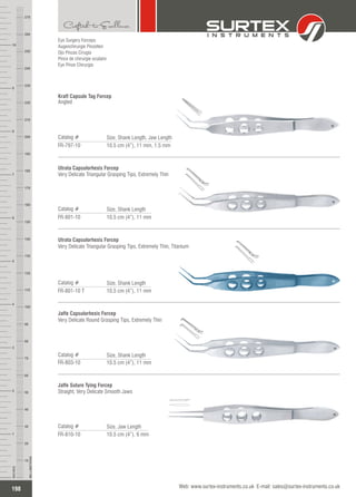 Eye Surgery Forceps
Augenchirurgie Pinzetten
Ojo Pinzas Cirugía
Pince de chirurgie oculaire
Eye Pinze Chirurgia
Kraff Capsule Tag Forcep
Angled
Catalog #
FR-797-10 10.5 cm (4”), 11 mm, 1.5 mm
Size, Shank Length, Jaw Length
Utrata Capsulorhexis Forcep
Very Delicate Triangular Grasping Tips, Extremely Thin
Catalog #
FR-801-10 10.5 cm (4”), 11 mm
Size, Shank Length
Utrata Capsulorhexis Forcep
Very Delicate Triangular Grasping Tips, Extremely Thin, Titanium
Catalog #
FR-801-10 T 10.5 cm (4”), 11 mm
Size, Shank Length
Jaffe Capsulorhexis Forcep
Very Delicate Round Grasping Tips, Extremely Thin
Catalog #
FR-803-10 10.5 cm (4”), 11 mm
Size, Shank Length
Jaffe Suture Tying Forcep
Straight, Very Delicate Smooth Jaws
Catalog #
FR-810-10 10.5 cm (4”), 6 mm
Size, Jaw Length
198
INCHES
1
2
3
4
5
6
7
8
9
10
250
240
230
220
210
200
190
180
170
160
150
140
130
120
110
100
90
80
70
60
50
40
30
20
10
MILLIMETERS
260
270
Web: www.surtex-instruments.co.uk E-mail: sales@surtex-instruments.co.uk
 