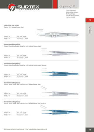 Eye Surgery Forceps
Augenchirurgie Pinzetten
Ojo Pinzas Cirugía
Pince de chirurgie oculaire
Eye Pinze Chirurgia
Jaffe Suture Tying Forcep
Curved, Very Delicate Smooth Jaws
Catalog #
FR-811-10 10.5 cm (4”), 6 mm
Size, Jaw Length
Tennant Suture Tying Forcep
Straight, Round Handle With Guide Pin, Extra Delicate Smooth Jaws
Catalog #
FR-816-10 10.5 cm (4”), 6 mm
Size, Jaw Length
Tennant Suture Tying Forcep
Straight, Round Handle With Guide Pin, Extra Delicate Smooth Jaws, Titanium
Catalog #
FR-816-10 T 10.5 cm (4”), 6 mm
Size, Jaw Length
Tennant Suture Tying Forcep
Curved, Round Handle With Guide Pin, Extra Delicate Smooth Jaws
Catalog #
FR-817-10 10.5 cm (4”), 6 mm
Size, Jaw Length
Tennant Suture Tying Forcep
Curved, Round Handle With Guide Pin, Extra Delicate Smooth Jaws, Titanium
Catalog #
FR-817-10 T 10.5 cm (4”), 6 mm
Size, Jaw Length
199
FR
Web: www.surtex-instruments.co.uk E-mail: sales@surtex-instruments.co.uk
FORCEPS
 