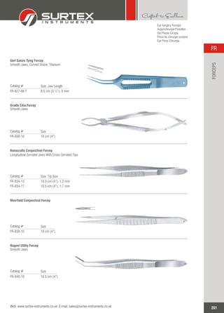 Eye Surgery Forceps
Augenchirurgie Pinzetten
Ojo Pinzas Cirugía
Pince de chirurgie oculaire
Eye Pinze Chirurgia
Gerl Suture Tying Forcep
Smooth Jaws, Curved Shank, Titanium
Catalog #
FR-827-08 T 8.5 cm (3 ¼”), 6 mm
Size, Jaw Length
Gradle Cilia Forcep
Smooth Jaws
Catalog #
FR-830-10 10 cm (4”)
Size
Bonaccolto Conjunctival Forcep
Longitudinal Serrated Jaws With Cross Serrated Tips
Catalog #
FR-834-12
FR-834-17
10.5 cm (4”), 1.2 mm
10.5 cm (4”), 1.7 mm
Size, Tip Size
Moorfield Conjunctival Forcep
Catalog #
FR-838-10 10 cm (4”)
Size
Nugent Utility Forcep
Smooth Jaws
Catalog #
FR-840-10 10.5 cm (4”)
Size
201
FR
Web: www.surtex-instruments.co.uk E-mail: sales@surtex-instruments.co.uk
FORCEPS
 