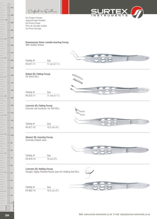 Eye Surgery Forceps
Augenchirurgie Pinzetten
Ojo Pinzas Cirugía
Pince de chirurgie oculaire
Eye Pinze Chirurgia
Rosenwasser Donor Lamella Inserting Forcep
With Vaulted Shanks
Catalog #
FR-871-11 11 cm (4 ¼”)
Size
Dodick IOL Folding Forcep
For Short IOLs
Catalog #
FR-875-11 11 cm (4 ¼”)
Size
Livernois IOL Folding Forcep
Concave Jaw Surfaces, For Soft IOLs
Catalog #
FR-877-10 10.5 cm (4”)
Size
Steinert IOL Inserting Forcep
Conically Shaped Jaws
Catalog #
FR-879-10 10 cm (4”)
Size
Livernois IOL Holding Forcep
Straight, Highly Polished Round Jaws For Holding Soft IOLs
Catalog #
FR-882-10 10.5 cm (4”)
Size
204
INCHES
1
2
3
4
5
6
7
8
9
10
250
240
230
220
210
200
190
180
170
160
150
140
130
120
110
100
90
80
70
60
50
40
30
20
10
MILLIMETERS
260
270
Web: www.surtex-instruments.co.uk E-mail: sales@surtex-instruments.co.uk
 