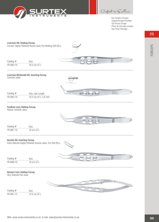 Eye Surgery Forceps
Augenchirurgie Pinzetten
Ojo Pinzas Cirugía
Pince de chirurgie oculaire
Eye Pinze Chirurgia
Livernois IOL Holding Forcep
Curved, Highly Polished Round Jaws For Holding Soft IOLs
Catalog #
FR-883-10 10.5 cm (4”)
Size
Livernois-McDonald IOL Inserting Forcep
Concave Jaws
Catalog #
FR-885-10 10.5 cm (4”), 5.0 mm
Size, Jaw Length
Faulkner Lens Holding Forcep
Round, Smooth Jaws
Catalog #
FR-887-10 10 cm (4”)
Size
Buratto IOL Inserting Forcep
Extra Delicate Highly Polished Convex Jaws, For Soft IOLs
Catalog #
FR-889-10 10 cm (4”)
Size
Bechert Lens Holding Forcep
Very Delicate Flat Jaws
Catalog #
FR-891-12 12.5 cm (5”)
Size
205
FR
Web: www.surtex-instruments.co.uk E-mail: sales@surtex-instruments.co.uk
FORCEPS
 