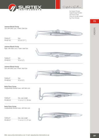 Eye Surgery Forceps
Augenchirurgie Pinzetten
Ojo Pinzas Cirugía
Pince de chirurgie oculaire
Eye Pinze Chirurgia
Jameson Muscle Forcep
Left, with Slide Lock, 4 Teeth, Child Size
Catalog #
FR-901-02 9.5 cm (3 ¾”)
Size
Jameson Muscle Forcep
Right, with Slide Lock, 6 Teeth, Adult Size
Catalog #
FR-903-01 10 cm (4”)
Size
Jameson Muscle Forcep
Left, with Slide Lock, 6 Teeth, Adult Size
Catalog #
FR-903-02 10 cm (4”)
Size
Berke Ptosis Forcep
Longitudinally Grooved Jaws, with Side Lock
Catalog #
FR-905-20 11 cm (4 ¼”), 20 mm
Size, Jaw Length
Berke Ptosis Forcep
Longitudinally Grooved Jaws, with Side Lock
Catalog #
FR-905-27 11 cm (4 ¼”), 27 mm
Size, Jaw Length
207
FR
Web: www.surtex-instruments.co.uk E-mail: sales@surtex-instruments.co.uk
FORCEPS
 