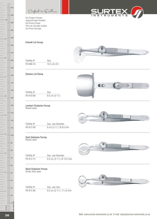 Eye Surgery Forceps
Augenchirurgie Pinzetten
Ojo Pinzas Cirugía
Pince de chirurgie oculaire
Eye Pinze Chirurgia
Erhardt Lid Forcep
Catalog #
FR-908-10 10.5 cm (4”)
Size
Downes Lid Clamp
Catalog #
FR-910-09 9.5 cm (3 ¾”)
Size
Lambert Chalazion Forcep
Round Jaws
Catalog #
FR-912-08 9 cm (3 ½”), 8.0 mmØ
Size, Jaw Diameter
Hunt Chalazion Forcep
Round Jaws
Catalog #
FR-912-12 9.5 cm (3 ¾”), 12.0 mmØ
Size, Jaw Diameter
Baird Chalazion Forcep
Small, Oval Jaws
Catalog #
FR-914-09 9.5 cm (3 ¾”), 11 x 8 mm
Size, Jaw Size
208
INCHES
1
2
3
4
5
6
7
8
9
10
250
240
230
220
210
200
190
180
170
160
150
140
130
120
110
100
90
80
70
60
50
40
30
20
10
MILLIMETERS
260
270
Web: www.surtex-instruments.co.uk E-mail: sales@surtex-instruments.co.uk
 
