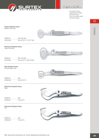 Eye Surgery Forceps
Augenchirurgie Pinzetten
Ojo Pinzas Cirugía
Pince de chirurgie oculaire
Eye Pinze Chirurgia
Francis Chalazion Forcep
Medium, Oval Jaws
Catalog #
FR-916-09 9.5 cm (3 ¾”), 14 x 11 mm
Size, Jaw Size
Desmarres Chalazion Forcep
Large, Oval Jaws
Catalog #
FR-918-09 9.5 cm (3 ¾”), 20 x 13 mm
Size, Jaw Size
Wies Chalazion Forcep
Grooved Upper Jaws
Catalog #
FR-920-09 9.5 cm (3 ¾”)
Size
Desmarres Entropian Forcep
Right
Catalog #
FR-923-01 10 cm (4”)
Size
Desmarres Entropian Forcep
Left
Catalog #
FR-923-02 10 cm (4”)
Size
209
FR
Web: www.surtex-instruments.co.uk E-mail: sales@surtex-instruments.co.uk
FORCEPS
 