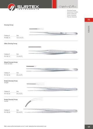 Catalog # Size
FR-096-15 15.5 cm (6”)
Dressing Forcep
Catalog # Size
FR-100-15 15 cm (6”)
Gillies Dressing Forcep
Catalog # Size
FR-102-20 20 cm (8”)
Waugh Dressing Forcep
Cross Serrated
Catalog # Size
FR-104-20 20 cm (8”)
Brophy Dressing Forcep
Straight
Dissecting Forceps
Anatomische Pinzetten
Pinzas de disección
Pinces à dissection
Pinze per dissezione
Catalog # Size
FR-105-20 20 cm (8”)
Brophy Dressing Forcep
Curved
147
FR
Web: www.surtex-instruments.co.uk E-mail: sales@surtex-instruments.co.uk
FORCEPS
 