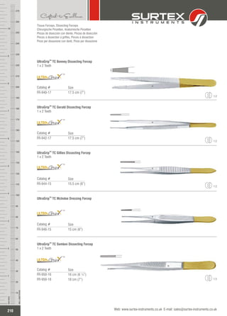Tissue Forceps, Dissecting Forceps
Chirurgische Pinzetten, Anatomische Pinzetten
Pinzas de disección con diente, Pinzas de disección
Pinces à dissection à griffes, Pinces à dissection
Pinze per dissezione con denti, Pinze per dissezione
TM
UltraGrip TC Bonney Dissecting Forcep
1 x 2 Teeth
Catalog #
FR-940-17 17.5 cm (7”)
Size
TM
1:2
TM
UltraGrip TC Gerald Dissecting Forcep
1 x 2 Teeth
Catalog #
FR-942-17 17.5 cm (7”)
Size
TM
1:2
TM
UltraGrip TC Gillies Dissecting Forcep
1 x 2 Teeth
Catalog #
FR-944-15 15.5 cm (6”)
Size
TM
1:2
TM
UltraGrip TC McIndoe Dressing Forcep
Catalog #
FR-946-15 15 cm (6”)
Size
TM
TM
UltraGrip TC Semken Dissecting Forcep
1 x 2 Teeth
Catalog #
FR-950-16
FR-950-18
16 cm (6 ¼”)
18 cm (7”)
Size
TM
1:2
210
INCHES
1
2
3
4
5
6
7
8
9
10
250
240
230
220
210
200
190
180
170
160
150
140
130
120
110
100
90
80
70
60
50
40
30
20
10
MILLIMETERS
260
270
Web: www.surtex-instruments.co.uk E-mail: sales@surtex-instruments.co.uk
 