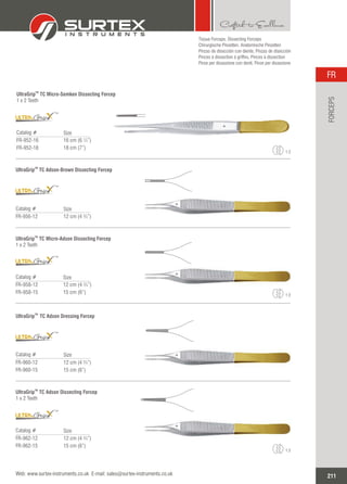 Tissue Forceps, Dissecting Forceps
Chirurgische Pinzetten, Anatomische Pinzetten
Pinzas de disección con diente, Pinzas de disección
Pinces à dissection à griffes, Pinces à dissection
Pinze per dissezione con denti, Pinze per dissezione
TM
UltraGrip TC Micro-Semken Dissecting Forcep
1 x 2 Teeth
Catalog #
FR-952-16
FR-952-18
16 cm (6 ¼”)
18 cm (7”)
Size
1:2
TM
UltraGrip TC Adson-Brown Dissecting Forcep
Catalog #
FR-956-12 12 cm (4 ¾”)
Size
TM
UltraGrip TC Micro-Adson Dissecting Forcep
1 x 2 Teeth
Catalog #
FR-958-12
FR-958-15
12 cm (4 ¾”)
15 cm (6”)
Size
TM
TM
TM
TM
UltraGrip TC Adson Dressing Forcep
Catalog #
FR-960-12
FR-960-15
12 cm (4 ¾”)
15 cm (6”)
Size
TM
TM
UltraGrip TC Adson Dissecting Forcep
1 x 2 Teeth
Catalog #
FR-962-12
FR-962-15
12 cm (4 ¾”)
15 cm (6”)
Size
1:2
1:2
TM
211
FR
Web: www.surtex-instruments.co.uk E-mail: sales@surtex-instruments.co.uk
FORCEPS
 