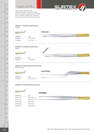 Tissue Forceps, Dissecting Forceps
Chirurgische Pinzetten, Anatomische Pinzetten
Pinzas de disección con diente, Pinzas de disección
Pinces à dissection à griffes, Pinces à dissection
Pinze per dissezione con denti, Pinze per dissezione
TM
UltraGrip TC Cushing Dressing Forcep
Straight
Catalog #
FR-966-17
FR-966-21
17.5 cm (7”)
21 cm (8 ¼”)
Size
TM
TM
UltraGrip TC Cushing Dressing Forcep
Angled
Catalog #
FR-967-17 17 cm (6 ¾”)
Size
TM
UltraGrip TC Cushing-Taylor Dressing Forcep
Bayonet Shaped
Catalog #
FR-969-17 18.5 cm (7 ¼”)
Size
TM
TM
TM
UltraGrip TC Potts-Smith Dressing Forcep
Catalog #
FR-972-15
FR-972-18
FR-972-20
FR-972-23
FR-972-25
16 cm (6 ¼”)
18.5 cm (7 ¼”)
20 cm (8”)
23 cm (9”)
25 cm (9 ¾”)
Size
TM
212
INCHES
1
2
3
4
5
6
7
8
9
10
250
240
230
220
210
200
190
180
170
160
150
140
130
120
110
100
90
80
70
60
50
40
30
20
10
MILLIMETERS
260
270
Web: www.surtex-instruments.co.uk E-mail: sales@surtex-instruments.co.uk
 