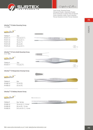 Tissue Forceps, Dissecting Forceps
Chirurgische Pinzetten, Anatomische Pinzetten
Pinzas de disección con diente, Pinzas de disección
Pinces à dissection à griffes, Pinces à dissection
Pinze per dissezione con denti, Pinze per dissezione
TM
UltraGrip TC Oehler Dissecting Forcep
1 x 2 Teeth
Catalog #
FR-974-14
FR-974-16
FR-974-18
FR-974-20
FR-974-25
14.5 cm (5 ¾”)
16 cm (6 ¼”)
18 cm (7”)
20 cm (8”)
25 cm (9 ¾”)
Size
TM
UltraGrip TC Ferris-Smith Dissecting Forcep
2 x 3 Teeth
Catalog #
FR-978-17 17.5 cm (7”)
Size
TM
TM
1:2
1:2
TM
UltraGrip TC Wangensteen Dressing Forcep
Catalog #
FR-980-15
FR-980-23
15 cm (6”)
23 cm (9”)
Size
TM
TM
UltraGrip TC DeBakey Atrauma Forcep
Catalog #
FR-990-16
FR-990-20
FR-990-24
16 cm (6 ¼”), 1.6 mm
20 cm (8”), 1.6 mm
24.5 cm (9 ¾”), 1.6 mm
Size, Tip Size
213
FR
Web: www.surtex-instruments.co.uk E-mail: sales@surtex-instruments.co.uk
FORCEPS
TM
 