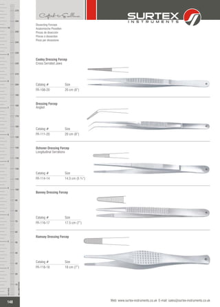 Catalog # Size
FR-108-20 20 cm (8”)
Cooley Dressing Forcep
Cross Serrated Jaws
Catalog # Size
FR-111-20 20 cm (8”)
Dressing Forcep
Angled
Catalog # Size
FR-114-14 14.5 cm (5 ¾”)
Ochsner Dressing Forcep
Longitudinal Serrations
Catalog # Size
FR-116-17 17.5 cm (7”)
Bonney Dressing Forcep
Dissecting Forceps
Anatomische Pinzetten
Pinzas de disección
Pinces à dissection
Pinze per dissezione
Catalog # Size
FR-118-18 18 cm (7”)
Ramsey Dressing Forcep
148
INCHES
1
2
3
4
5
6
7
8
9
10
250
240
230
220
210
200
190
180
170
160
150
140
130
120
110
100
90
80
70
60
50
40
30
20
10
MILLIMETERS
260
270
Web: www.surtex-instruments.co.uk E-mail: sales@surtex-instruments.co.uk
 