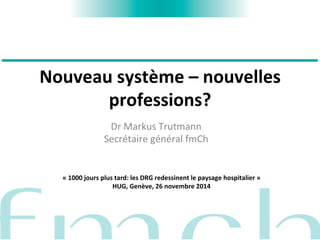 Nouveau 
système 
– 
nouvelles 
professions? 
Dr 
Markus 
Trutmann 
Secrétaire 
général 
fmCh 
« 
1000 
jours 
plus 
tard: 
les 
DRG 
redessinent 
le 
paysage 
hospitalier 
» 
HUG, 
Genève, 
26 
novembre 
2014 
 