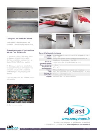 Configurez vos niveaux d’alarme
Deux niveaux d’alarmes peuvent être
configurés : alarme basse et alarme haute.
Analysez pourquoi et comment une
alarme s'est déclenchée
1. Lorsqu'un niveau d'alarme est atteint
ou dépassé, le système enverra les
données enregistrées précédemment au
logiciel Ultratrend DMS pour analyse.
2. Dès qu’une alarme est atteinte, tous
les enregistrements de données stockées
pendant la période sont transférés à
l'ordinateur pour analyses et rapports
détaillés.
Chaque boîtier 4Cast peut surveiller jusqu’à
4 roulements.
UE Systems Europe • Windmolen 20 • 7609 NN Almelo • The Netherlands
T: +31(0)546-725125 • F: +31(0)546-725126 • E: info@uesystems.eu • www.uesystems.eu
www.uesystems.fr
©UE Systems, Inc. Made in U.S.A.
Boîtier
Alimentation
Circuit
Echelle de
Fréquence réglable
Temps de réponse
Température de
fonctionnement
Capteur
Câble
Montage du
capteur fixe
Logiciel
acier inoxydable 22,8 cm x 15,4 cm x 7,62 cm, poids : 2,1 kg
24 V, 1 AMP
mixage analogique et circuit imprimé avec compensation de
température et convertisseur « True RMS »
20 kHz to 100 kHz- par incrémentation de 1 kHz
< 10 ms
0°C - 50°C
Module fixe Piézoélectrique, corps en acier inoxydable
BNC / BNC (longueur : 7,32 m, à la demande jusqu’à 30,48 m)
Embase à coller 10/32 pouces
Ultratrend DMS 6 ou version ultérieure
Caractéristiques techniques
UE 4Cast Vue interne du boîtier
 