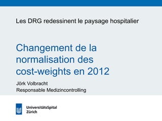 Les DRG redessinent le paysage hospitalier 
Changement de la 
normalisation des 
cost-weights en 2012 
Jörk Volbracht 
Responsable Medizincontrolling 
 