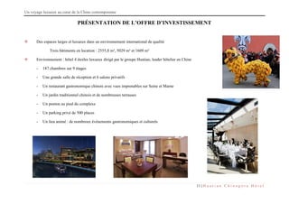Un voyage luxueux au cœur de la Chine contemporaine
11 | H u a t i a n C h i n a g o r a H ô t e l
PRÉSENTATION DE L’OFFRE D’INVESTISSEMENT
 Des espaces larges et luxueux dans un environnement international de qualité
Trois bâtiments en location : 2555,8 m², 5029 m² et 1609 m²
 Environnement : hôtel 4 étoiles luxueux dirigé par le groupe Huatian, leader hôtelier en Chine
- 187 chambres sur 9 étages
- Une grande salle de réception et 6 salons privatifs
- Un restaurant gastronomique chinois avec vues imprenables sur Seine et Marne
- Un jardin traditionnel chinois et de nombreuses terrasses
- Un ponton au pied du complexe
- Un parking privé de 500 places
- Un lieu animé : de nombreux événements gastronomiques et culturels
 