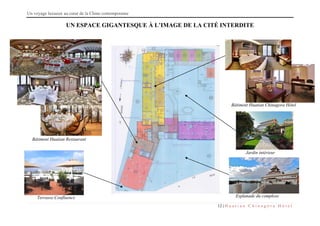 Un voyage luxueux au cœur de la Chine contemporaine
12 | H u a t i a n C h i n a g o r a H ô t e l
UN ESPACE GIGANTESQUE À L’IMAGE DE LA CITÉ INTERDITE
Bâtiment Huatian Restaurant
Bâtiment Huatian Chinagora Hôtel
Jardin intérieur
Esplanade du complexeTerrasse Confluence
 