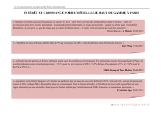 Un voyage luxueux au cœur de la Chine contemporaine
18 | H u a t i a n C h i n a g o r a H ô t e l
INTÉRÊT ET CROISSANCE POUR L’HÔTELLERIE HAUT DE GAMME À PARIS
« Tant pour les hôtels que pour les palaces, le secteur du luxe – dont Paris est l'une des ambassadrices dans le monde – attire les
investisseurs pour trois raisons principales : la demande est très importante, le risque est moindre – quand on achète dans l'immobilier
d'hôtellerie, on sait qu'il y a peu de risque que la valeur des biens baisse – et enfin, c'est un secteur qui reste très restreint »
Michel Baroni, Le Monde, 02/04/2012
« L’hôtellerie de luxe en France affiche près de 9% de croissance en 2011, selon la dernière étude Deloitte In Extenso »
Tour Mag, 17/02/2013
« Les hôtels haut de gamme et de luxe affichent quant à eux les meilleures performances. Un phénomène encore plus significatif à Paris, où
tous les indicateurs sont en nette progression : +2,3% pour les prix moyens à 810 €, +2,3% de taux d'occupation à 71% et +5,2% pour le
RevPar à 575,3 € »
MKG Group et Tour Hebdo, 26/06/2012
« Les palaces et les hôtels français 4 et 5 étoiles ne garderont pas un mauvais souvenir de l'année 2012 : leur activité a encore progressé par
rapport à 2011, indique MKG Hospitality dans un communiqué. Pour le bureau d'études, « l'hôtellerie de luxe surfe aujourd'hui sur une
vague alimentée par une clientèle à haut pouvoir d'achat, séduite par l'amélioration de l'offre française, et notamment parisienne. »
Pro Guide Spa, 20/01/2013
 