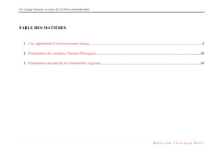 Un voyage luxueux au cœur de la Chine contemporaine
3 | H u a t i a n C h i n a g o r a H ô t e l
TABLE DES MATIÈRES
1. Une opportunité d’investissement unique………………………………………………………………………………..4
2. Présentation du complexe Huatian Chinagora……………………………………………………………………….....10
3. Présentation du marché de l’immobilier régional…………………………………………………………………...….16
 