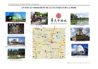 Un voyage luxueux au cœur de la Chine contemporaine
6 | H u a t i a n C h i n a g o r a H ô t e l
UN SITE AU CROISEMENT DE LA CULTURE ET DE LA MODE
Roseraie du Val-de-Marne
Musée d’Art contemporain du Val-de-Marne
Bibliothèque nationale de France
Opéra Bastille
Centre commercial Créteil Soleil
Château de Vincennes
Bois de VincennesBercy Village
 