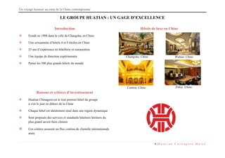 Un voyage luxueux au cœur de la Chine contemporaine
8 | H u a t i a n C h i n a g o r a H ô t e l
LE GROUPE HUATIAN : UN GAGE D’EXCELLENCE
Introduction
 Fondé en 1988 dans la ville de Changsha, en Chine
 Une soixantaine d’hôtels 4 et 5 étoiles en Chine
 25 ans d’expérience en hôtellerie et restauration
 Une équipe de direction expérimentée
 Parmi les 300 plus grands hôtels du monde
Hôtels de luxe en Chine
Raisons et critères d’investissement
 Huatian Chinagora est le tout premier hôtel du groupe
à voir le jour en dehors de la Chine
 Chaque hôtel est idéalement situé dans une région dynamique
 Sont proposés des services et standards hôteliers héritiers du
plus grand savoir-faire chinois
 Ces critères assurent un flux continu de clientèle internationale
aisée
Changsha, Chine
Canton, Chine Pékin, Chine
Wuhan, Chine
 