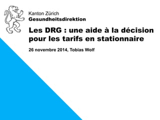 Kanton Zürich 
Gesundheitsdirektion 
Les DRG : une aide à la décision 
pour les tarifs en stationnaire 
26 novembre 2014, Tobias Wolf 
 