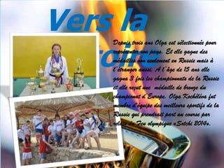 Vers la
victoire

Depuis trois ans Olga est sélectionnée pour
représenter son pays. Et elle gagne des
médailles non seulement en Russie mais à
l’étranger aussi. A l’âge de 15 ans elle
gagna 3 fois les championnats de la Russie
et elle reçut une médaille de bronze du
championat d’Europe. Olga Kochéléva fut
membre d'équipe des meilleurs sportifs de la
Russie qui prendrait part au course par
relais du Feu olympique «Sotchi 2014».

 