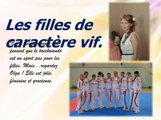 Les filles de
Il y a des personnes qui
caractère vif.
pensent que le taeckwando
est un sport pas pour les
filles. Mais...regardez
Olga ! Elle est jolie,
féminine et gracieuse.

 