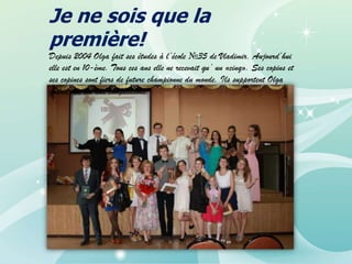 Je ne sois que la
première!

Depuis 2004 Olga fait ses études à l’école №35 de Vladimir. Aujourd’hui
elle est en 10-ème. Tous ces ans elle ne recevait qu’ un «cinq». Ses copins et
ses copines sont fiers de future championne du monde. Ils supportent Olga
quand elle est aux compétitions.

 
