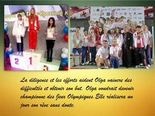 La diligence et les efforts aident Olga vaincre des
difficultés et obtenir son but. Olga voudrait devenir
championne des Jeux Olympiques.Elle réalisera un
jour son rêve sans doute.

 