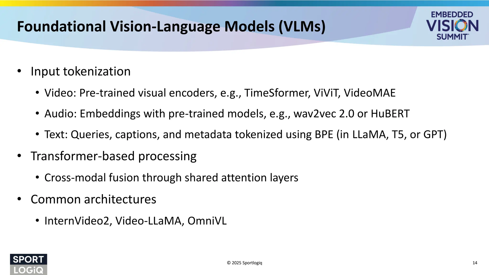 Foundational Vision-Language Models (VLMs)
• Input tokenization
• Video: Pre-trained visual encoders, e.g., TimeSformer, ViViT, VideoMAE
• Audio: Embeddings with pre-trained models, e.g., wav2vec 2.0 or HuBERT
• Text: Queries, captions, and metadata tokenized using BPE (in LLaMA, T5, or GPT)
• Transformer-based processing
• Cross-modal fusion through shared attention layers
• Common architectures
• InternVideo2, Video-LLaMA, OmniVL
© 2025 Sportlogiq 14
 
