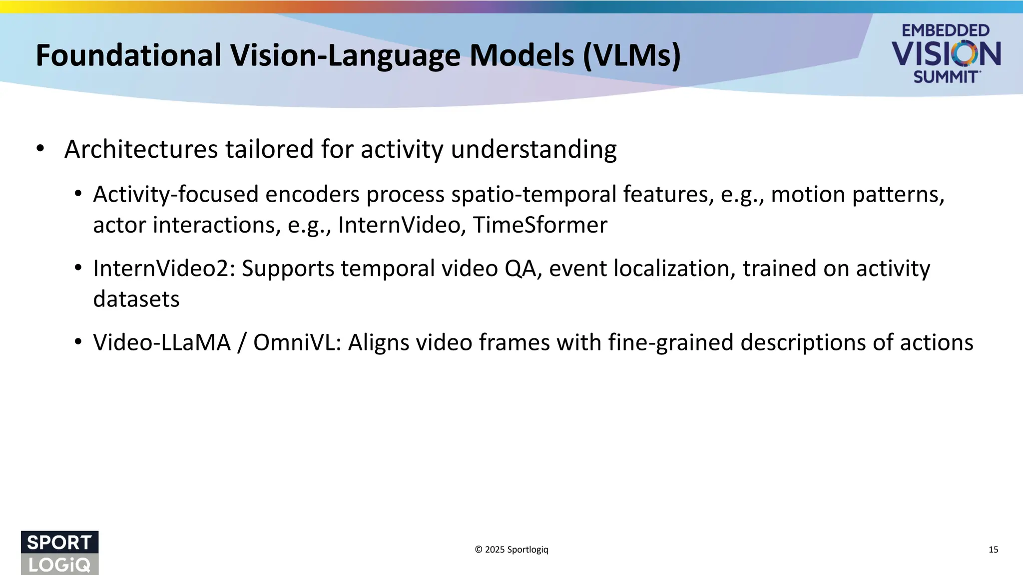 Foundational Vision-Language Models (VLMs)
• Architectures tailored for activity understanding
• Activity-focused encoders process spatio-temporal features, e.g., motion patterns,
actor interactions, e.g., InternVideo, TimeSformer
• InternVideo2: Supports temporal video QA, event localization, trained on activity
datasets
• Video-LLaMA / OmniVL: Aligns video frames with fine-grained descriptions of actions
© 2025 Sportlogiq 15
 