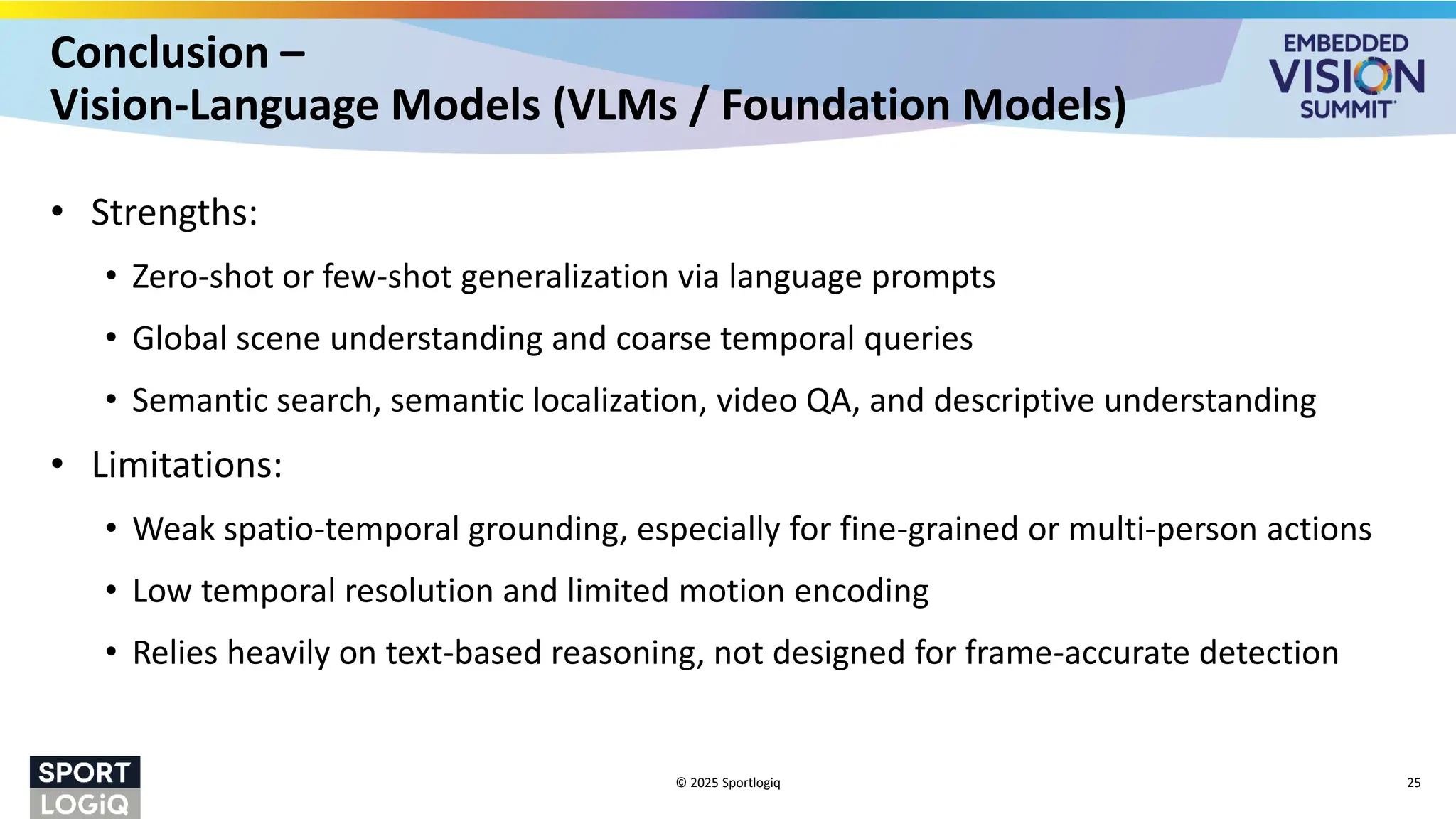 Conclusion –
Vision-Language Models (VLMs / Foundation Models)
• Strengths:
• Zero-shot or few-shot generalization via language prompts
• Global scene understanding and coarse temporal queries
• Semantic search, semantic localization, video QA, and descriptive understanding
• Limitations:
• Weak spatio-temporal grounding, especially for fine-grained or multi-person actions
• Low temporal resolution and limited motion encoding
• Relies heavily on text-based reasoning, not designed for frame-accurate detection
© 2025 Sportlogiq 25
 