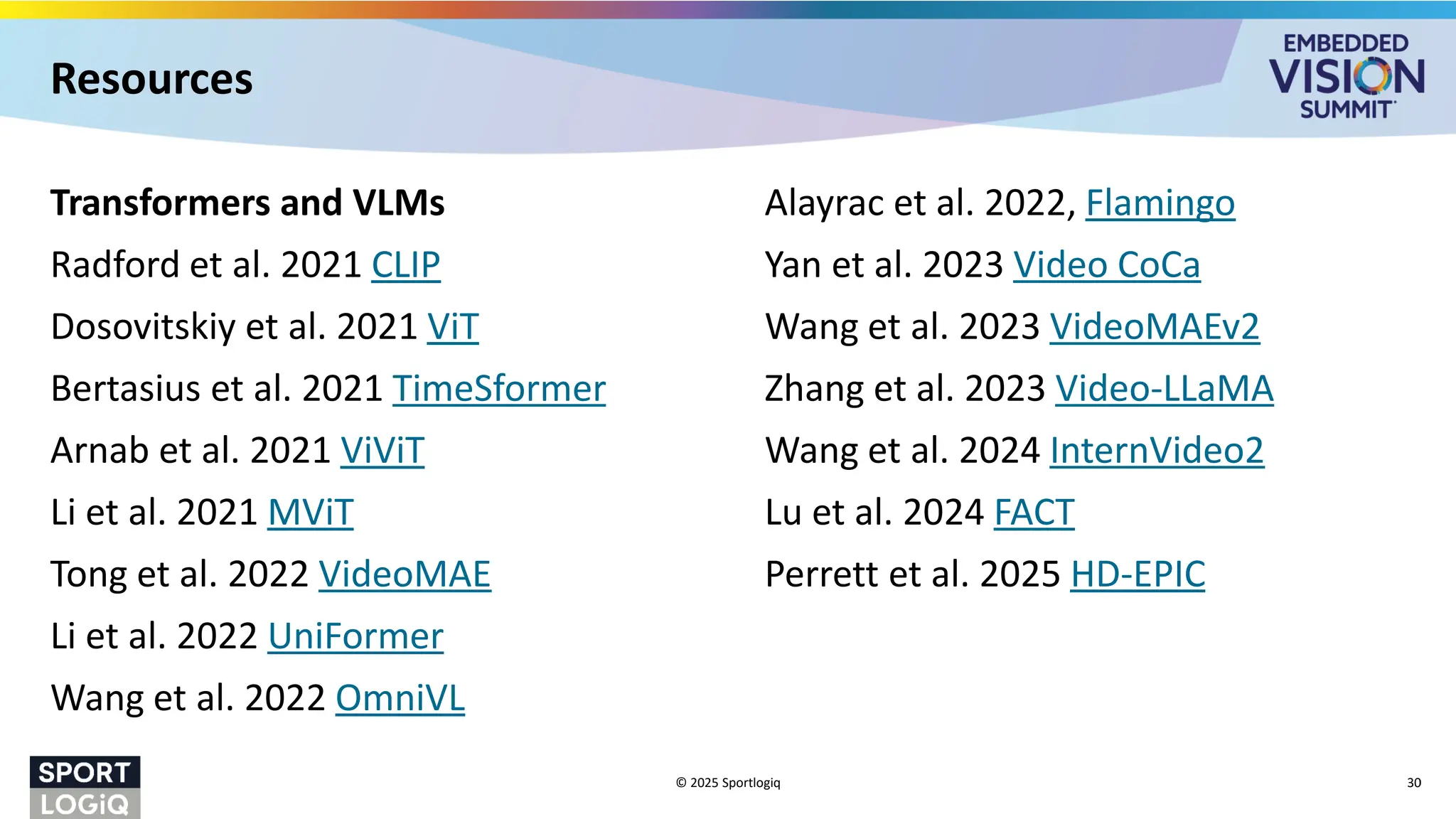 Transformers and VLMs
Radford et al. 2021 CLIP
Dosovitskiy et al. 2021 ViT
Bertasius et al. 2021 TimeSformer
Arnab et al. 2021 ViViT
Li et al. 2021 MViT
Tong et al. 2022 VideoMAE
Li et al. 2022 UniFormer
Wang et al. 2022 OmniVL
Alayrac et al. 2022, Flamingo
Yan et al. 2023 Video CoCa
Wang et al. 2023 VideoMAEv2
Zhang et al. 2023 Video-LLaMA
Wang et al. 2024 InternVideo2
Lu et al. 2024 FACT
Perrett et al. 2025 HD-EPIC
© 2025 Sportlogiq 30
Resources
 