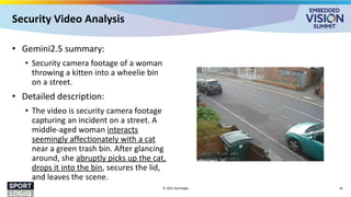 Security Video Analysis
• Gemini2.5 summary:
• Security camera footage of a woman
throwing a kitten into a wheelie bin
on a street.
• Detailed description:
• The video is security camera footage
capturing an incident on a street. A
middle-aged woman interacts
seemingly affectionately with a cat
near a green trash bin. After glancing
around, she abruptly picks up the cat,
drops it into the bin, secures the lid,
and leaves the scene.
© 2025 Sportlogiq 16
 