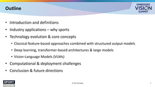 Outline
• Introduction and definitions
• Industry applications – why sports
• Technology evolution & core concepts
• Classical feature-based approaches combined with structured output models
• Deep learning, transformer-based architectures & large models
• Vision-Language Models (VLMs)
• Computational & deployment challenges
• Conclusion & future directions
© 2025 Sportlogiq 2
 