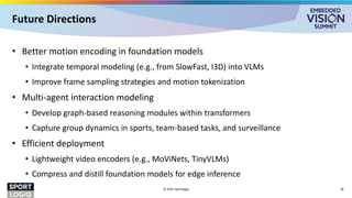 Future Directions
• Better motion encoding in foundation models
• Integrate temporal modeling (e.g., from SlowFast, I3D) into VLMs
• Improve frame sampling strategies and motion tokenization
• Multi-agent interaction modeling
• Develop graph-based reasoning modules within transformers
• Capture group dynamics in sports, team-based tasks, and surveillance
• Efficient deployment
• Lightweight video encoders (e.g., MoViNets, TinyVLMs)
• Compress and distill foundation models for edge inference
© 2025 Sportlogiq 28
 
