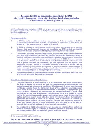 Réponse du CCBE au document de consultation du GAFI
                 « La révision des normes : préparation du 4e tour d'évaluations mutuelles,
                                    2e consultation publique » (juin 2011)



            Le Conseil des barreaux européens (CCBE) est l’organe représentatif d’environ un million d’avocats
            européens, appartenant aux barreaux qui en font partie, dans 31 pays membres effectifs et 11 pays
            associés et observateurs.


            Remarques générales
            1.        Le CCBE a eu la possibilité de participer au premier tour 1 de consultation du GAFI le
                      22 novembre 2010 à Paris et de soumettre une réponse à ce premier tour de consultation. La
                      réponse du CCBE a été soumise le 21 janvier 2011 (annexe 1).
            2.        Le CCBE a été déçu de n'avoir, jusqu'à présent, reçu aucun commentaire sur sa première
                      réponse, alors que le premier document de consultation du GAFI contient une quantité
                      considérable de sujets qui concernent tout particulièrement la pratique des avocats.
            3.        Ce deuxième document de consultation semble beaucoup plus porté sur les institutions
                      financières et les obligations qu’ont les États membres de rendre les données concernant la
                      propriété bénéficiaire accessibles aux autorités et institutions compétentes et ne contient
                      aucun commentaire non plus concernant la première réponse du CCBE. Ces commentaires,
                      ou tout au moins un débat, que ce soit dans un cadre formel ou informel, sur les sujets cités
                      dans le premier document de consultation, qui sont importants pour les avocats, sont
                      primordiaux si le GAFI valorise la contribution du secteur privé et de la société civile de
                      manière sérieuse comme l'indique la préface de ce deuxième document de consultation. À
                      l'heure actuelle, la formulation selon laquelle le GAFI entend examiner les recommandations
                                                                                     1
                      n'a été ni rendue publique ni du moins partagée avec le CCBE .
            4.        Par conséquent, le CCBE souhaite vivement ouvrir de nouveaux débats avec le GAFI en suivi
                      de sa réponse au premier document de consultation.


            Propriété bénéficiaire : recommandations 5, 33 et 34
            5.        L'obligation d'identifier le bénéficiaire effectif et, le cas échéant, d'en vérifier l'identité selon
                      une approche fondée sur le risque, est l'une des réglementations administratives les plus
                      contraignantes dans la lutte contre le blanchiment. Il faut beaucoup de temps pour obtenir ces
                      données par écrit et la plupart des clients, étant donné qu'ils ne présentent aucun risque ou un
                      niveau faible de risque de blanchiment/financement du terrorisme, ne comprennent pas
                      toujours les efforts nécessaires à la communication des données demandées à l'avocat. Deux
                      circonstances rendent cette réglementation particulièrement lourde. Tout d'abord, la grande
                      majorité des services rendus par les avocats ne présentent aucun risque de blanchiment de
                      capitaux ou tout au plus un risque faible. Ces clients font néanmoins l'objet d'une obligation
                      approfondie de diligence à l'égard de la clientèle, dont la vérification de l'identité du
                      bénéficiaire effectif constitue un aspect important. En outre, ces mesures de diligence à
                      l'égard de la clientèle prennent du temps et empêchent alors l'avocat de rendre ses services,
                      comme le client le souhaite la plupart du temps, aussi vite que possible.
            6.        Par conséquent, le CCBE saluerait toute mesure imposée aux autorités afin de faciliter ces
                      efforts de diligence à l'égard de la clientèle, à condition que le droit au respect de la vie privée
                      et la protection des données stockées soient garantis autant que possible.


            1    Voir la réponse du CCBE du 21 janvier 2011, note 4.

            Conseil des barreaux européens – Council of Bars and Law Societies of Europe
                                                       association internationale sans but lucratif
Avenue de la Joyeuse Entrée 1-5 – B 1040 Brussels – Belgium – Tel.+32 (0)2 234 65 10 – Fax.+32 (0)2 234 65 11/12 – E-mail ccbe@ccbe.eu – www.ccbe.eu
                                                                       09.09.2011
                                                                            2
 