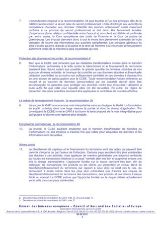 7.         L'amendement proposé à la recommandation 34 peut toucher à l'un des principes clés de la
                       relation avocat-client, à savoir celui du secret professionnel. L'idée d'octroyer aux autorités la
                                                                                                       2
                       compétence d'accéder aux données d'identité des avocats notamment serait clairement
                       contraire à ce principe de secret professionnel et doit donc être fermement écartée.
                       L'importance d'une relation confidentielle entre l'avocat et son client est établie et confirmée
                       par, entre autres, la Cour européenne des droits de l'homme et la Cour de justice de
                       Luxembourg. Les avocats devraient donc à tout le moins être pleinement exemptés de toute
                       obligation de fournir des informations aux autorités compétentes. Les principes généraux du
                       droit d'accès au droit, d'accès à la justice et le droit de l'homme à la vie privée se trouveraient
                       autrement violés de la manière la plus injustifiable qui soit.


            Protection des données et vie privée : la recommandation 4
            8.         Bien que le CCBE soit conscient que les obstacles transfrontaliers inutiles dans le transfert
                       d'informations pertinentes à la lutte contre le blanchiment et le financement du terrorisme
                       devraient être réduits autant que possible, la grande quantité de données stockées de nos
                       jours par diverses autorités, le (manque de) contrôle sur ces données stockées et l'éventuelle
                       utilisation incontrôlée ou du moins non suffisamment contrôlée de ces données à d'autres fins
                       est une source de préoccupation pour le CCBE. Toute recommandation faisant référence au
                       recueil et au transfert de données (personnelles) par les autorités devrait donc être
                       accompagnée de garanties pour protéger ces données contre leur (mauvaise) utilisation à
                       toute autre fin que celle pour laquelle elles ont été recueillies. En outre, les règles de
                       prévention des abus possibles devraient être appliquées et contrôlées de manière effective.


            La cellule de renseignement financier : la recommandation 26
            9.         Là encore, le GAFI annonce une note interprétative sans en divulguer le libellé. La formulation
                       en établit toutefois dans une large mesure la portée et donc le champ d'application. Par
                       conséquent, le CCBE invite le GAFI à lui fournir le texte proposé de la note interprétative pour
                       qu'il puisse lui donner une réponse plus tangible.


            Coopération internationale : la recommandation 40
            10.        Là encore, le CCBE souhaite empêcher que le transfert transfrontalier de données ou
                       d'informations ne soit employé à d'autres fins que celles pour lesquelles les données et les
                       informations sont recueillies.


            Autres points
            11.        Le blanchiment de capitaux et le financement du terrorisme sont des actes qui peuvent être
                       commis n'importe où par l'auteur de l'infraction. Certains pays semblent être plus vulnérables
                       que d'autres à ces activités, mais appliquer de manière généralisée une diligence renforcée
                                                                      3
                       sur toutes les transactions relatives à un pays semble aller très loin et augmente encore une
                       fois la charge administrative. L'approche fondée sur le risque convient très bien afin de
                       distinguer les transactions, les produits ou les clients qui présentent un niveau élevé de
                       blanchiment/financement du terrorisme par rapport à ceux dont ce n'est pas le cas. Au
                       demeurant, il existe même dans les pays plus vulnérables que d'autres aux risques de
                       blanchiment/financement du terrorisme des transactions, des produits et des clients à risque
                       faible ou normal. Le CCBE estime que l'approche fondée sur le risque utilisée actuellement
                       serait utile dans ces pays vulnérables.




            2     Deuxième document de consultation du GAFI, note 12, 2e puce (page 7).
            3     Deuxième document de consultation du GAFI, note 27.

            Conseil des barreaux européens – Council of Bars and Law Societies of Europe
                                                       association internationale sans but lucratif
Avenue de la Joyeuse Entrée 1-5 – B 1040 Brussels – Belgium – Tel.+32 (0)2 234 65 10 – Fax.+32 (0)2 234 65 11/12 – E-mail ccbe@ccbe.eu – www.ccbe.eu
                                                                      09.09.2011
                                                                           3
 