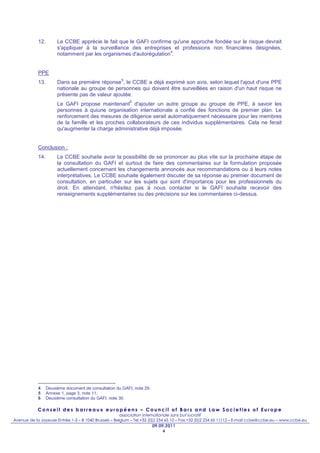 12.        Le CCBE apprécie le fait que le GAFI confirme qu'une approche fondée sur le risque devrait
                       s'appliquer à la surveillance des entreprises et professions non financières désignées,
                                                                    4
                       notamment par les organismes d'autorégulation .


            PPE
                                                      5
            13.        Dans sa première réponse , le CCBE a déjà exprimé son avis, selon lequel l'ajout d'une PPE
                       nationale au groupe de personnes qui doivent être surveillées en raison d'un haut risque ne
                       présente pas de valeur ajoutée.
                                                          6
                       Le GAFI propose maintenant d'ajouter un autre groupe au groupe de PPE, à savoir les
                       personnes à quiune organisation internationale a confié des fonctions de premier plan. Le
                       renforcement des mesures de diligence serait automatiquement nécessaire pour les membres
                       de la famille et les proches collaborateurs de ces individus supplémentaires. Cela ne ferait
                       qu'augmenter la charge administrative déjà imposée.


            Conclusion :
            14.        Le CCBE souhaite avoir la possibilité de se prononcer au plus vite sur la prochaine étape de
                       la consultation du GAFI et surtout de faire des commentaires sur la formulation proposée
                       actuellement concernant les changements annoncés aux recommandations ou à leurs notes
                       interprétatives. Le CCBE souhaite également discuter de sa réponse au premier document de
                       consultation, en particulier sur les sujets qui sont d'importance pour les professionnels du
                       droit. En attendant, n'hésitez pas à nous contacter si le GAFI souhaite recevoir des
                       renseignements supplémentaires ou des précisions sur les commentaires ci-dessus.




            4     Deuxième document de consultation du GAFI, note 29.
            5     Annexe 1, page 3, note 11.
            6     Deuxième consultation du GAFI, note 30.

            Conseil des barreaux européens – Council of Bars and Law Societies of Europe
                                                       association internationale sans but lucratif
Avenue de la Joyeuse Entrée 1-5 – B 1040 Brussels – Belgium – Tel.+32 (0)2 234 65 10 – Fax.+32 (0)2 234 65 11/12 – E-mail ccbe@ccbe.eu – www.ccbe.eu
                                                                        09.09.2011
                                                                             4
 