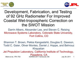 Development, Fabrication, and Testing of 92 GHz Radiometer For Improved Coastal Wet-tropospheric Correction on the SWOT Mission Darrin Albers, Alexander Lee, and Steven C. Reising Microwave Systems Laboratory, Colorado State University,  Fort Collins, CO Shannon T. Brown, Pekka Kangaslahti, Douglas E. Dawson, Todd C. Gaier, Oliver Montes, Daniel J. Hoppe, and Behrouz Khayatian  Jet Propulsion Laboratory, California Institute of Technology,  Pasadena, CA 