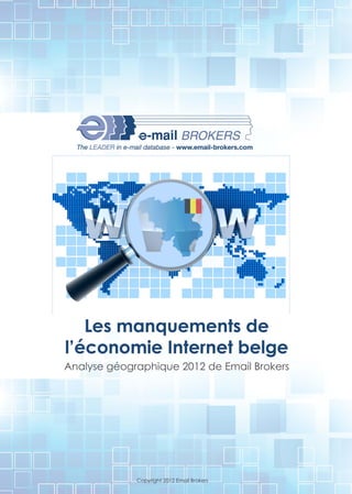 The LEADER in e-mail database - www.email -brokers.com




   Les manquements de
l'économie Internet belge
Analyse géographique 2012 de Email Brokers




                    Copyright 2012 Email Brokers
 