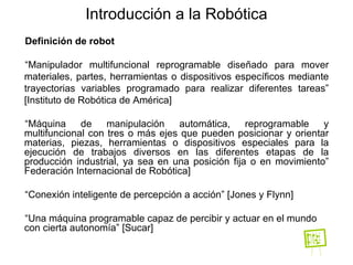 Definición de robot “ Manipulador multifuncional reprogramable   diseñado para mover materiales, partes, herramientas o dispositivos específicos mediante trayectorias variables programado para realizar diferentes tareas” [Instituto de Robótica de América] “ Máquina de manipulación automática, reprogramable y multifuncional con tres o más ejes que pueden posicionar y orientar materias, piezas, herramientas o dispositivos especiales para la ejecución de trabajos diversos en las diferentes etapas de la producción industrial, ya sea en una posición fija o en movimiento” Federación Internacional de Robótica]  “ Conexión inteligente de percepción a acción” [Jones y Flynn] “ Una máquina programable capaz de percibir y actuar en el mundo con cierta autonomía” [Sucar] Introducción a la Robótica 