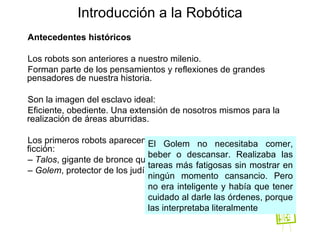 Antecedentes históricos Los robots son anteriores a nuestro milenio. Forman parte de los pensamientos y reflexiones de grandes pensadores de nuestra historia. Son la imagen del esclavo ideal: Eficiente, obediente. Una extensión de nosotros mismos para la realización de áreas aburridas. Los primeros robots aparecen en la mitología griega y en obras de ficción: –  Talos , gigante de bronce que vigilaba Creta –  Golem , protector de los judíos en Praga Introducción a la Robótica El Golem no necesitaba comer, beber o descansar. Realizaba las tareas más fatigosas sin mostrar en ningún momento cansancio. Pero no era inteligente y había que tener cuidado al darle las órdenes, porque las interpretaba literalmente 