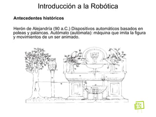 Antecedentes históricos Herón de Alejandría (90 a.C.) Dispositivos automáticos basados en poleas y palancas. Autómato (autómata): máquina que imita la figura y movimientos de un ser animado.  Introducción a la Robótica 