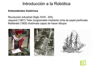 Antecedentes históricos Revolución industrial (Siglo XVIII - XIX)  Jaquard (1801) Telar programable mediante cinta de papel perforada. Maillardet (1805) Autómata capaz de hacer dibujos  Introducción a la Robótica 
