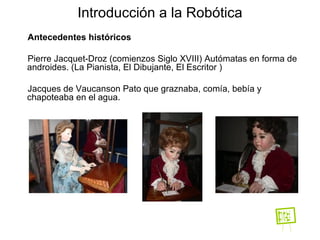 Antecedentes históricos Pierre  Jacquet-Droz  (comienzos Siglo XVIII) Autómatas en forma de androides.  (La Pianista, El Dibujante, El Escritor )‏ Jacques de Vaucanson Pato que graznaba, comía, bebía y chapoteaba en el agua. Introducción a la Robótica 