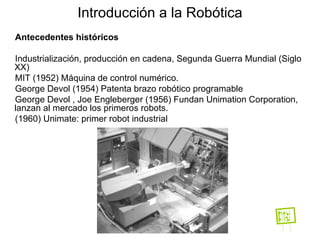 Antecedentes históricos Industrialización, producción en cadena, Segunda Guerra Mundial (Siglo XX)  MIT (1952) Máquina de control numérico. George Devol (1954) Patenta brazo robótico programable  George Devol , Joe Engleberger (1956) Fundan Unimation Corporation, lanzan al mercado los primeros robots. (1960) Unimate: primer robot industrial Introducción a la Robótica 