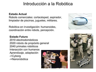 Estado Actual Robots comerciales: cortacésped, aspirador, limpiador de piscinas, juguetes, militares. Robótica en investigación: humanoides, coordinación entre robots, percepción. Estado Futuro  2010 electrodomésticos  2020 robots de propósito general 2040 primates robóticos Interacción con humanos Aprendizaje, adaptación ->Cyborg ->Nanorobótica Introducción a la Robótica 