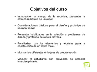 Objetivos del curso Introducción al campo de la robótica, presentar la estructura básica de un robot. Consideraciones básicas para el diseño y prototipo de un robot móvil. Fomentar habilidades en la solución a problemas de diseño y prototipo de robots móviles.   Familiarizar con los elementos y técnicas para la construcción de un robot móvil. Mostrar los diferentes enfoques de programación. Vincular al estudiante con proyectos de carácter interdisciplinario. 