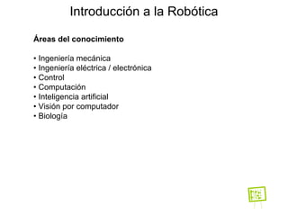 Introducción a la Robótica Áreas del conocimiento •  Ingeniería mecánica •  Ingeniería eléctrica / electrónica •  Control •  Computación •  Inteligencia artificial •  Visión por computador •  Biología 