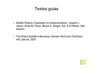 Textos guías Mobile Robots: Inspiration to Implementation.  Joseph L. Jones, Anita M. Flynn, Bruce A. Seiger; Ed. A K Peters; 2da edicion.   The Robot Builder’s Bonanza; Gordon McComb; McGraw-Hill; 2da ed. 2001 